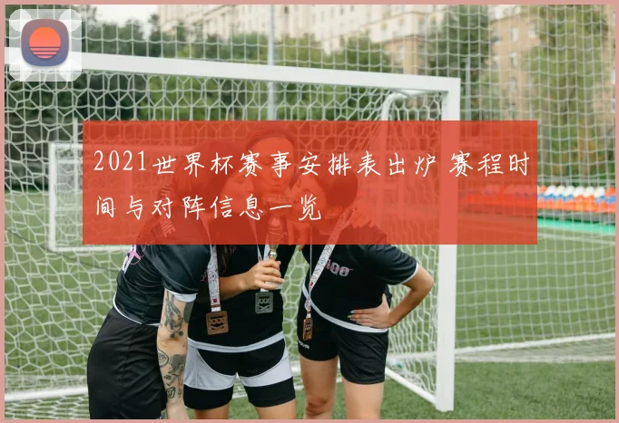2021世界杯赛事安排表出炉 赛程时间与对阵信息一览