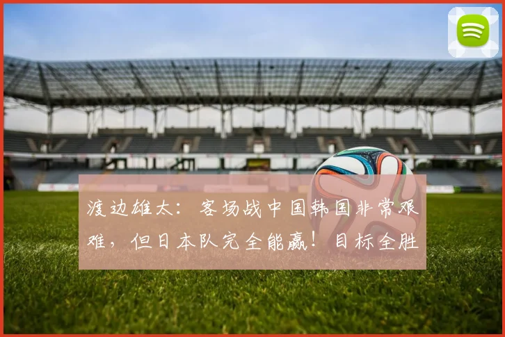 渡边雄太:客场战中国韩国非常艰难,但日本队完全能赢!目标全胜