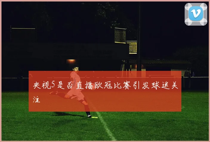 央视5是否直播欧冠比赛引发球迷关注