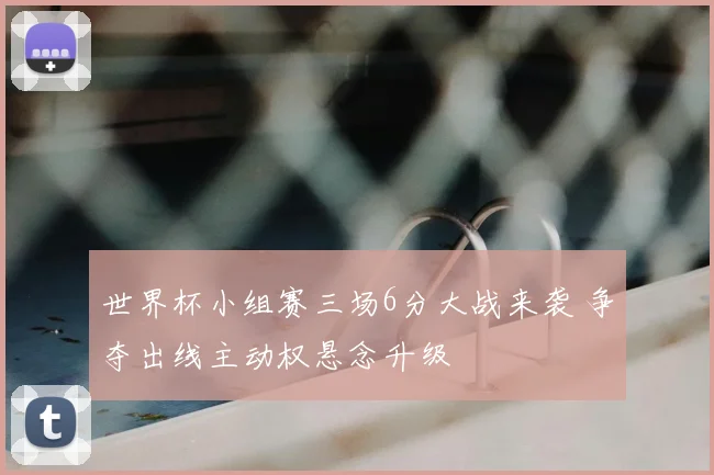 世界杯小组赛三场6分大战来袭 争夺出线主动权悬念升级