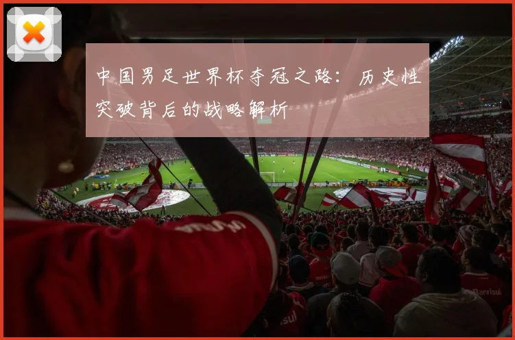 中国男足世界杯夺冠之路:历史性突破背后的战略解析