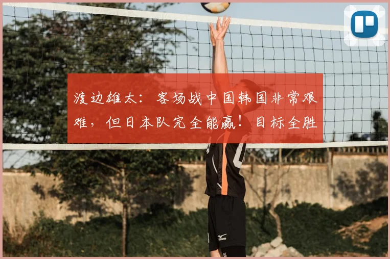 渡边雄太:客场战中国韩国非常艰难,但日本队完全能赢!目标全胜