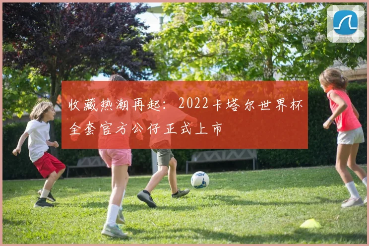 收藏热潮再起:2022卡塔尔世界杯全套官方公仔正式上市
