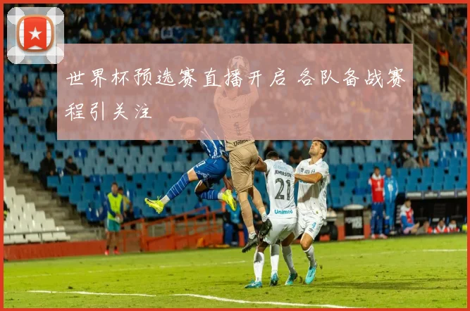 世界杯预选赛直播开启 各队备战赛程引关注