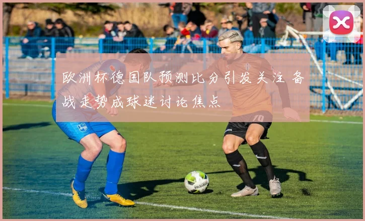 欧洲杯德国队预测比分引发关注 备战走势成球迷讨论焦点