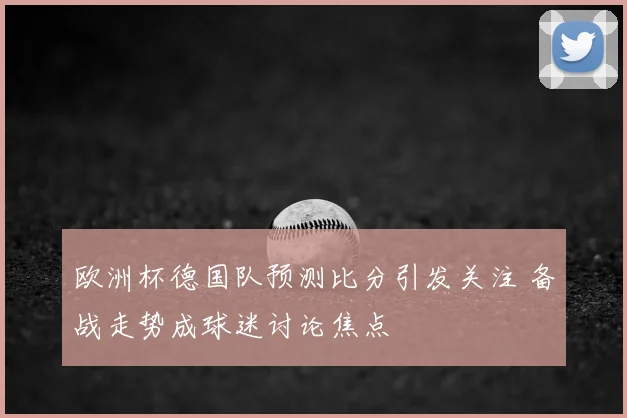 欧洲杯德国队预测比分引发关注 备战走势成球迷讨论焦点