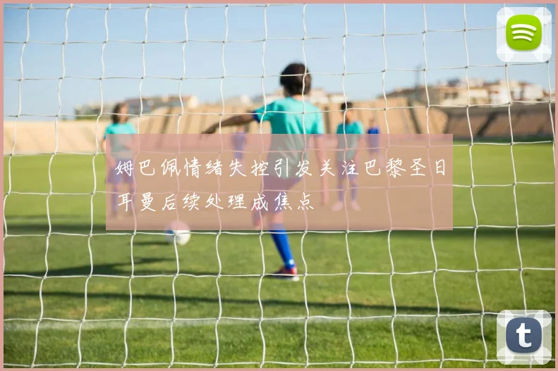 姆巴佩情绪失控引发关注巴黎圣日耳曼后续处理成焦点