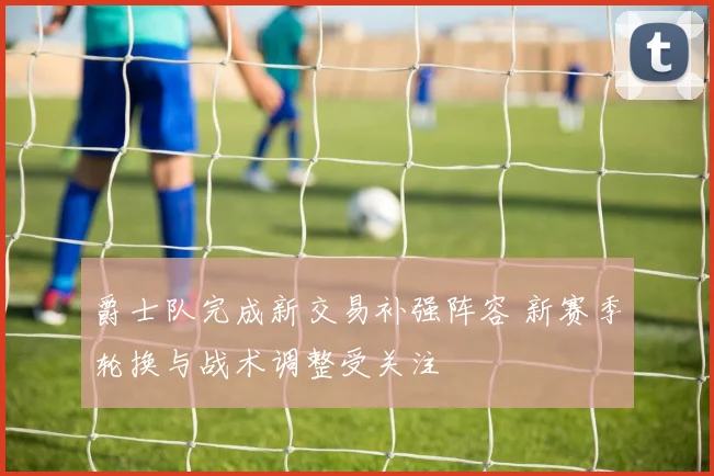爵士队完成新交易补强阵容 新赛季轮换与战术调整受关注