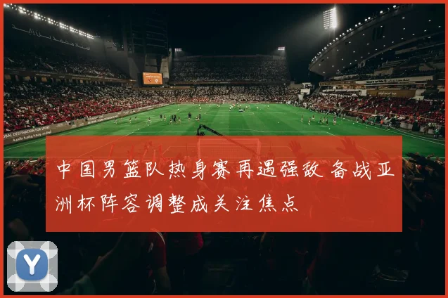 中国男篮队热身赛再遇强敌 备战亚洲杯阵容调整成关注焦点