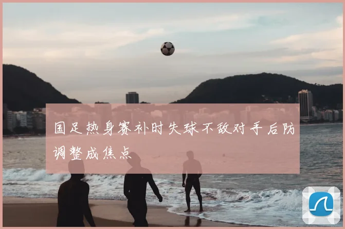 国足热身赛补时失球不敌对手后防调整成焦点