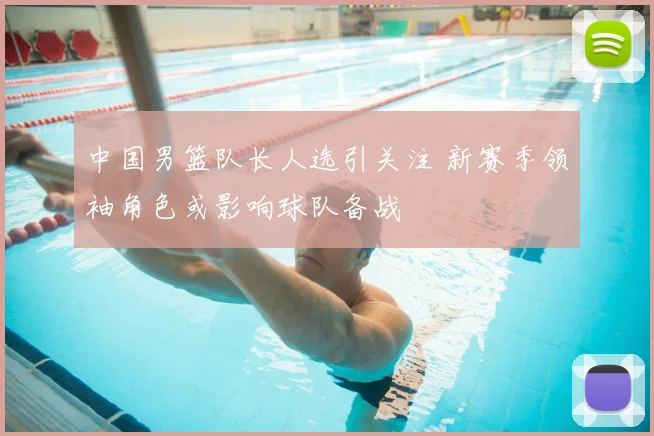 中国男篮队长人选引关注 新赛季领袖角色或影响球队备战