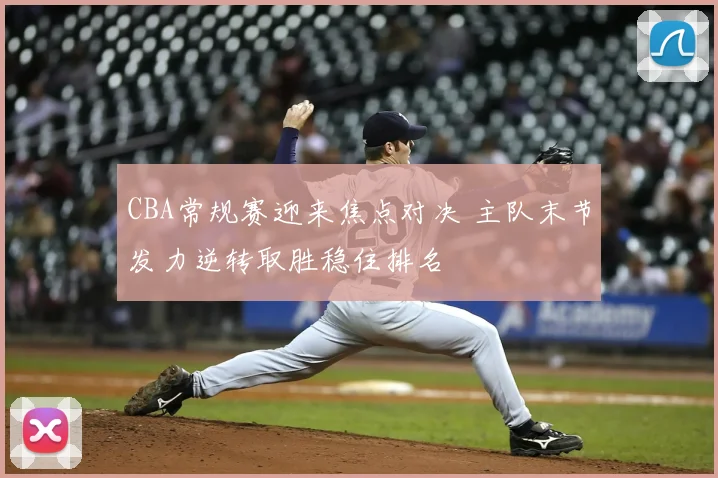 CBA常规赛迎来焦点对决 主队末节发力逆转取胜稳住排名