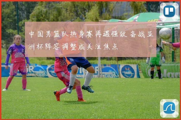 中国男篮队热身赛再遇强敌 备战亚洲杯阵容调整成关注焦点