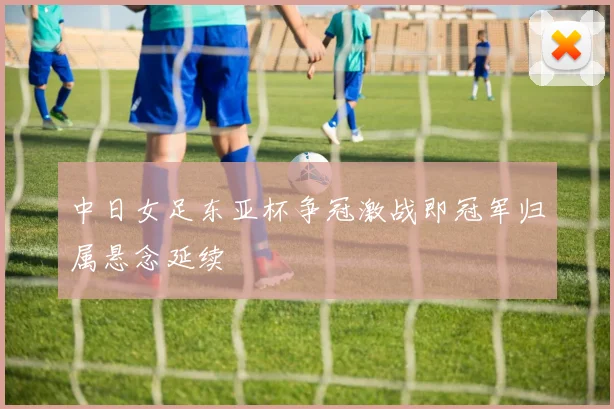 中日女足东亚杯争冠激战即冠军归属悬念延续