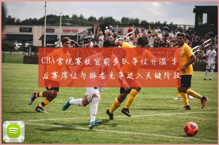 CBA常规赛收官前多队争位升温 季后赛席位与排名竞争进入关键阶段