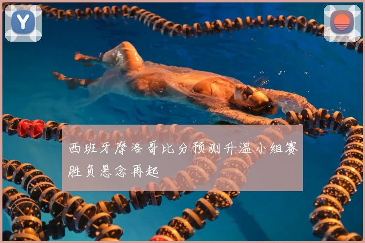 西班牙摩洛哥比分预测升温小组赛胜负悬念再起