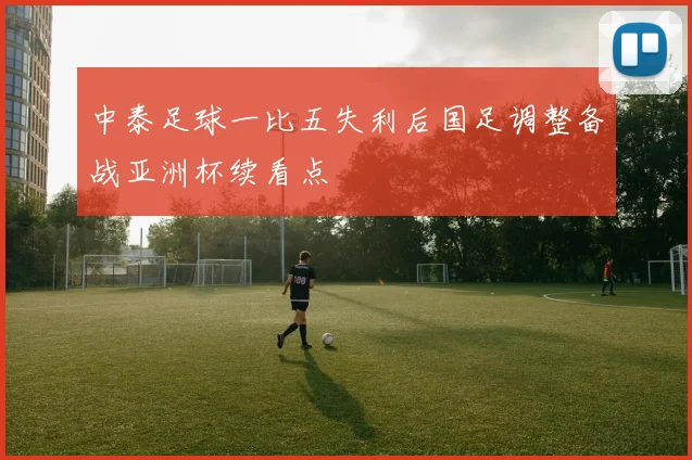 中泰足球一比五失利后国足调整备战亚洲杯续看点