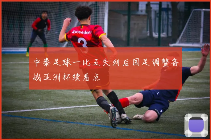 中泰足球一比五失利后国足调整备战亚洲杯续看点