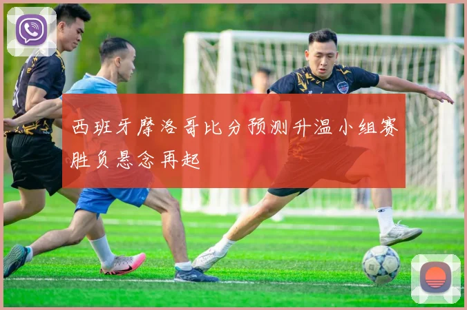西班牙摩洛哥比分预测升温小组赛胜负悬念再起