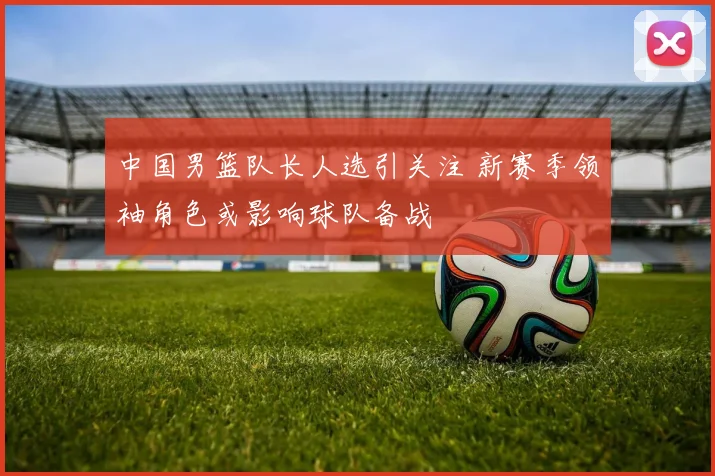 中国男篮队长人选引关注 新赛季领袖角色或影响球队备战