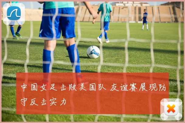 中国女足击败美国队 友谊赛展现防守反击实力