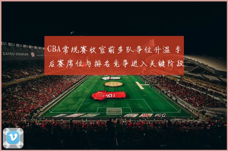 CBA常规赛收官前多队争位升温 季后赛席位与排名竞争进入关键阶段