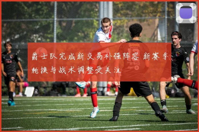 爵士队完成新交易补强阵容 新赛季轮换与战术调整受关注