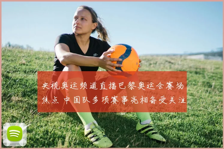 央视奥运频道直播巴黎奥运会赛场焦点 中国队多项赛事亮相备受关注