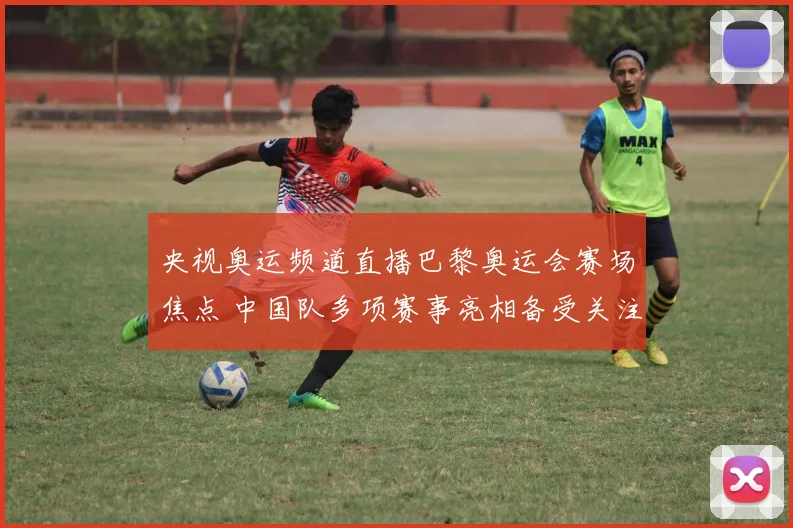 央视奥运频道直播巴黎奥运会赛场焦点 中国队多项赛事亮相备受关注