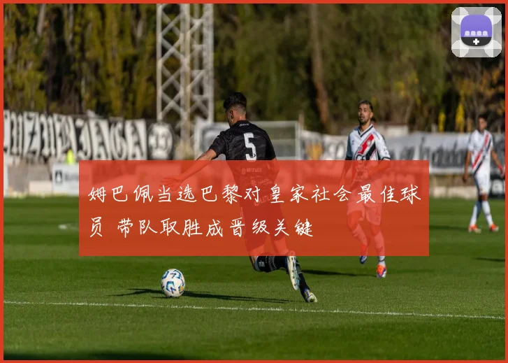 姆巴佩当选巴黎对皇家社会最佳球员 带队取胜成晋级关键