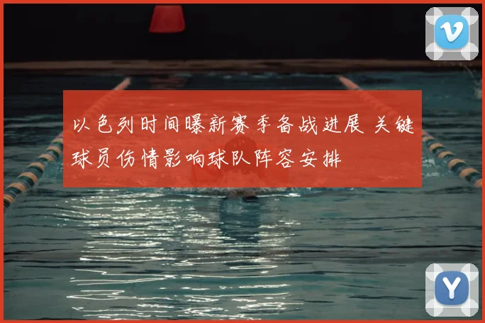 以色列时间曝新赛季备战进展 关键球员伤情影响球队阵容安排