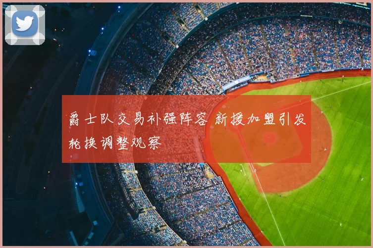 爵士队交易补强阵容 新援加盟引发轮换调整观察