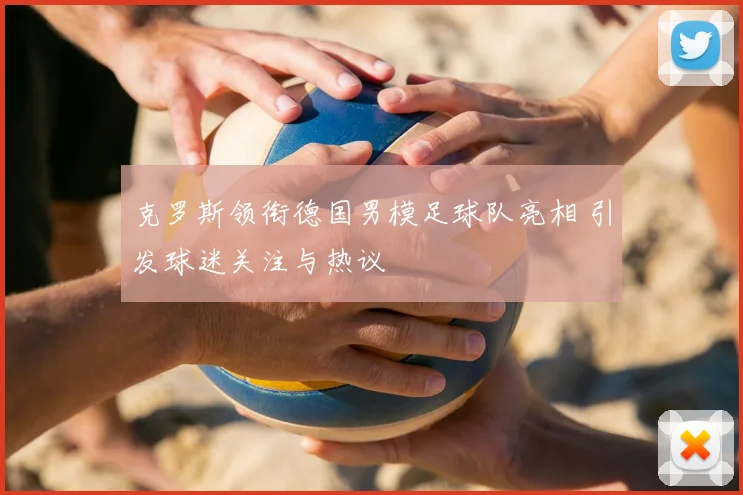 克罗斯领衔德国男模足球队亮相 引发球迷关注与热议