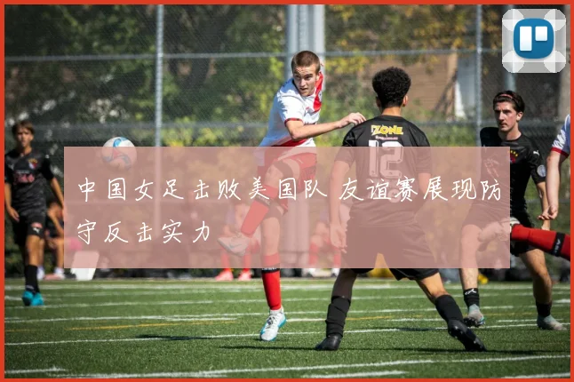 中国女足击败美国队 友谊赛展现防守反击实力