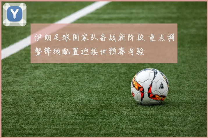 伊朗足球国家队备战新阶段 重点调整锋线配置迎接世预赛考验