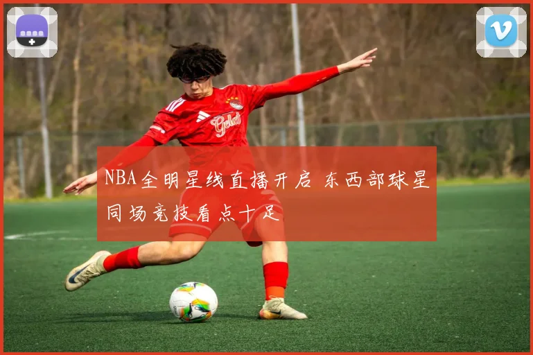 NBA全明星线直播开启 东西部球星同场竞技看点十足
