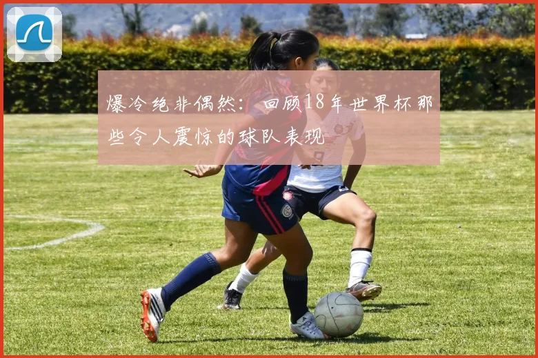 爆冷绝非偶然：回顾18年世界杯那些令人震惊的球队表现