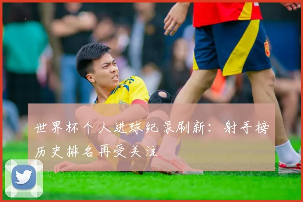 世界杯个人进球纪录刷新：射手榜历史排名再受关注