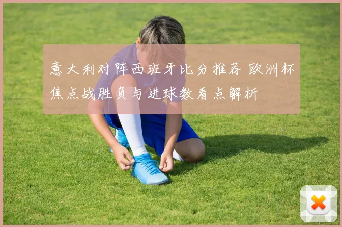 意大利对阵西班牙比分推荐 欧洲杯焦点战胜负与进球数看点解析