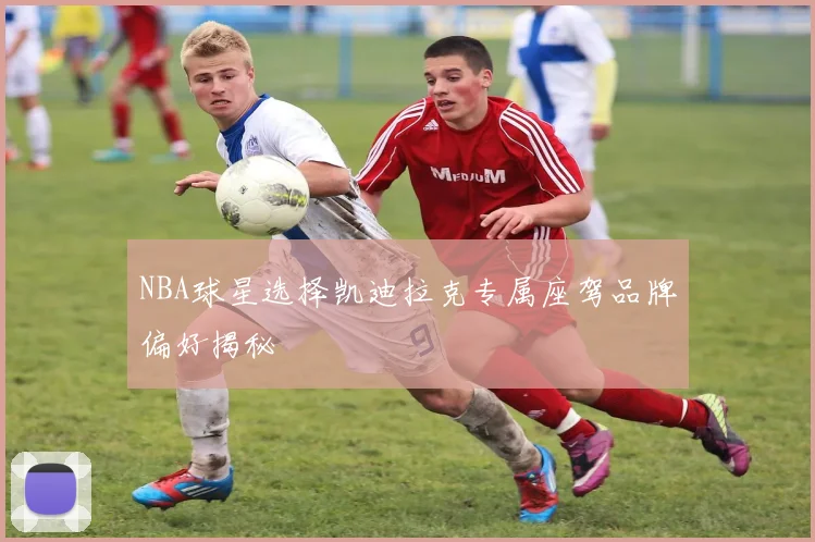 NBA球星选择凯迪拉克专属座驾品牌偏好揭秘