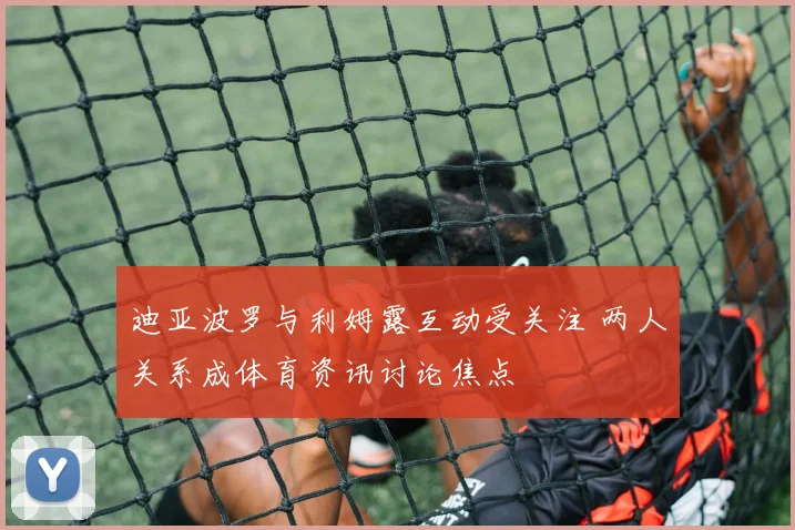 迪亚波罗与利姆露互动受关注 两人关系成体育资讯讨论焦点