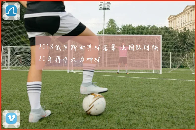2018俄罗斯世界杯落幕 法国队时隔20年再夺大力神杯