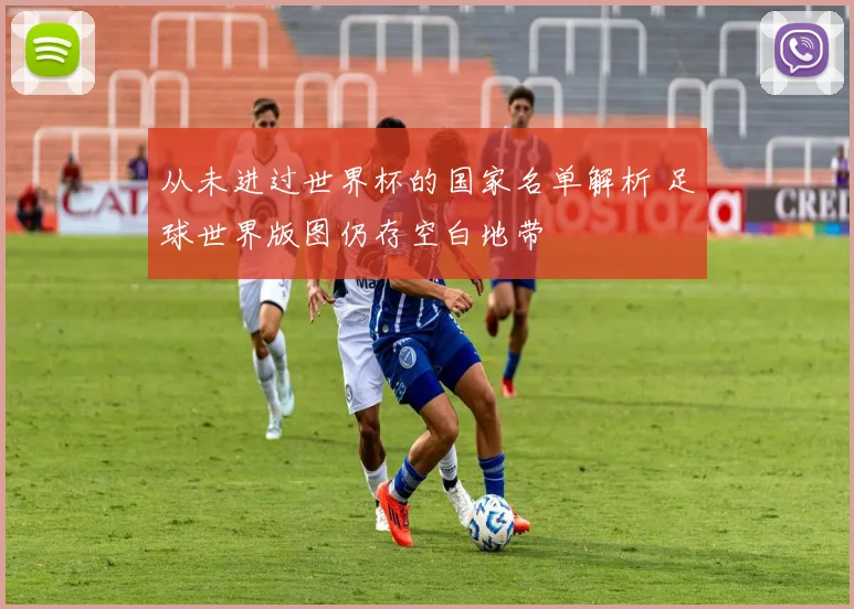 从未进过世界杯的国家名单解析 足球世界版图仍存空白地带
