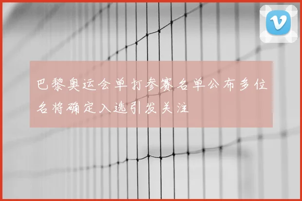 巴黎奥运会单打参赛名单公布多位名将确定入选引发关注