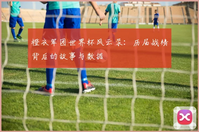 橙衣军团世界杯风云录：历届战绩背后的故事与数据