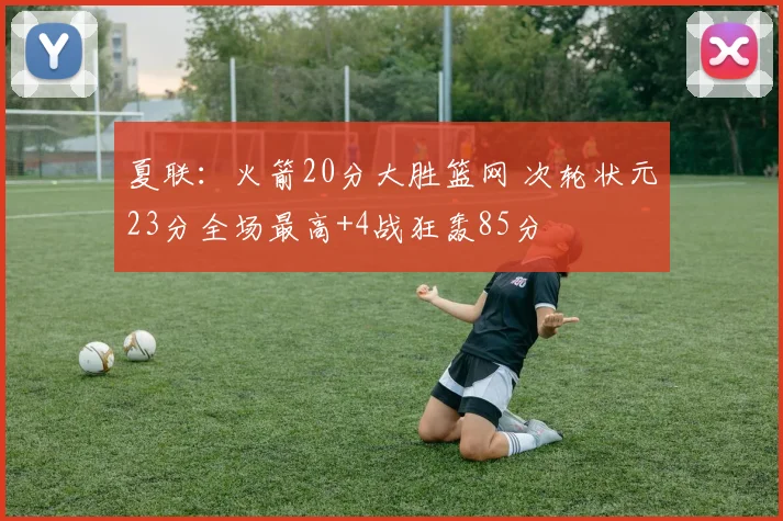 夏联：火箭20分大胜篮网 次轮状元23分全场最高+4战狂轰85分