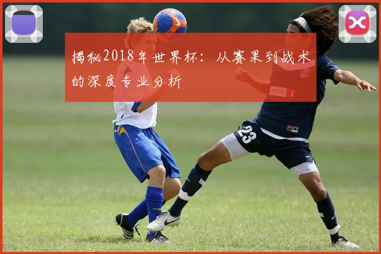 揭秘2018年世界杯：从赛果到战术的深度专业分析