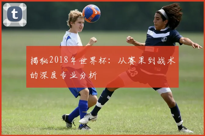 揭秘2018年世界杯：从赛果到战术的深度专业分析